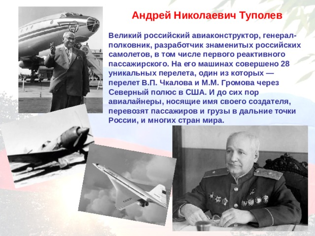 Андрей Николаевич Туполев  Великий российский авиаконструктор, генерал-полковник, разработчик знаменитых российских самолетов, в том числе первого реактивного пассажирского. На его машинах совершено 28 уникальных перелета, один из которых — перелет В.П. Чкалова и М.М. Громова через Северный полюс в США. И до сих пор авиалайнеры, носящие имя своего создателя, перевозят пассажиров и грузы в дальние точки России, и многих стран мира.  