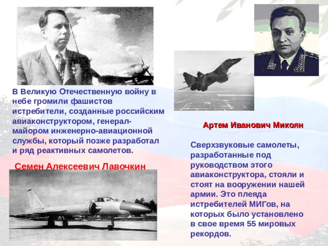 В Великую Отечественную войну в небе громили фашистов истребители, созданные российским авиаконструктором, генерал-майором инженерно-авиационной службы, который позже разработал и ряд реактивных самолетов.  Семен Алексеевич Лавочкин Артем Иванович Микоян Сверхзвуковые самолеты, разработанные под руководством этого авиаконструктора, стояли и стоят на вооружении нашей армии. Это плеяда истребителей МИГов, на которых было установлено в свое время 55 мировых рекордов. 