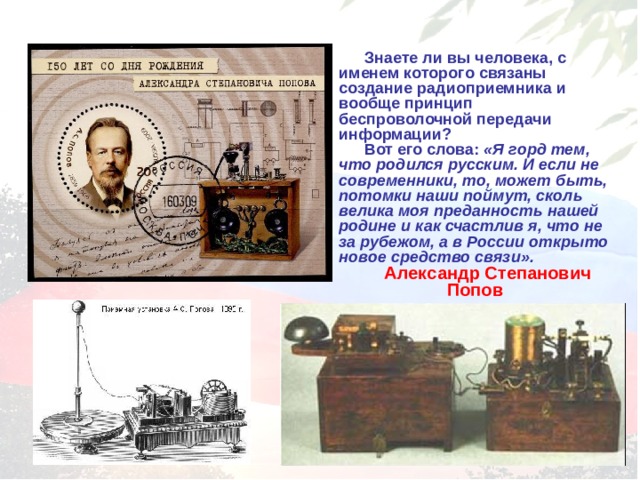 Знаете ли вы человека, с именем которого связаны создание радиоприемника и вообще принцип беспроволочной передачи информации? Вот его слова: «Я горд тем, что родился русским. И если не современники, то, может быть, потомки наши поймут, сколь велика моя преданность нашей родине и как счастлив я, что не за рубежом, а в России открыто новое средство связи». Александр Степанович Попов 