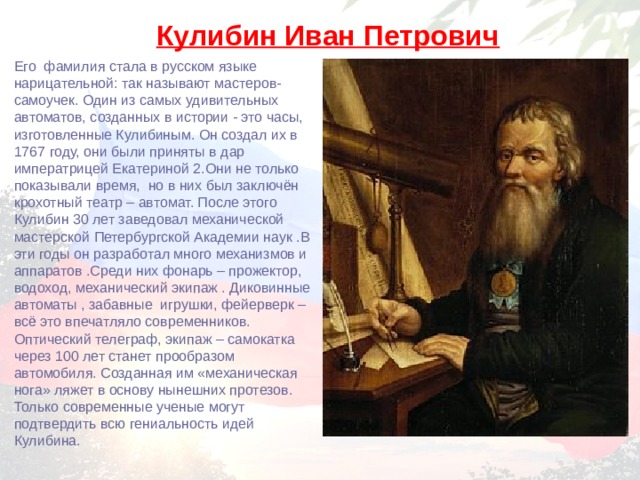 Кулибин Иван Петрович Его фамилия стала в русском языке нарицательной: так называют мастеров-самоучек. Один из самых удивительных автоматов, созданных в истории - это часы, изготовленные Кулибиным. Он создал их в 1767 году, они были приняты в дар императрицей Екатериной 2.Они не только показывали время, но в них был заключён крохотный театр – автомат. После этого Кулибин 30 лет заведовал механической мастерской Петербургской Академии наук .В эти годы он разработал много механизмов и аппаратов .Среди них фонарь – прожектор, водоход, механический экипаж . Диковинные автоматы , забавные игрушки, фейерверк – всё это впечатляло современников. Оптический телеграф, экипаж – самокатка через 100 лет станет прообразом автомобиля. Созданная им «механическая нога» ляжет в основу нынешних протезов. Только современные ученые могут подтвердить всю гениальность идей Кулибина. 