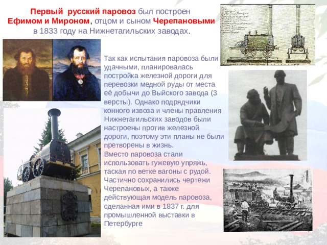 Первый русский паровоз был построен Ефимом и Мироном , отцом и сыном Черепановыми  в 1833 году на Нижнетагильских заводах . Так как испытания паровоза были удачными, планировалась постройка железной дороги для перевозки медной руды от места её добычи до Выйского завода (3 версты). Однако подрядчики конного извоза и члены правления Нижнетагильских заводов были настроены против железной дороги, поэтому эти планы не были претворены в жизнь. Вместо паровоза стали использовать гужевую упряжь, таская по ветке вагоны с рудой. Частично сохранились чертежи Черепановых, а также действующая модель паровоза, сделанная ими в 1837 г. для промышленной выставки в Петербурге 