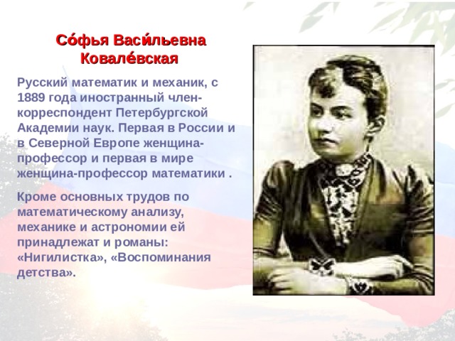 Со́фья Васи́льевна Ковале́вская  Русский математик и механик, с 1889 года иностранный член-корреспондент Петербургской Академии наук. Первая в России и в Северной Европе женщина-профессор и первая в мире женщина-профессор математики . Кроме основных трудов по математическому анализу, механике и астрономии ей принадлежат и романы: «Нигилистка», «Воспоминания детства». 