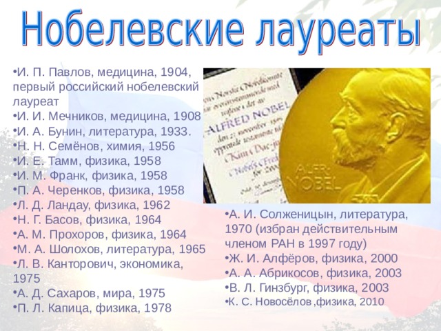 И. П. Павлов, медицина, 1904, первый российский нобелевский лауреат И. И. Мечников, медицина, 1908 И. А. Бунин, литература, 1933. Н. Н. Семёнов, химия, 1956 И. Е. Тамм, физика, 1958 И. М. Франк, физика, 1958 П. А. Черенков, физика, 1958 Л. Д. Ландау, физика, 1962 Н. Г. Басов, физика, 1964 А. М. Прохоров, физика, 1964 М. А. Шолохов, литература, 1965 Л. В. Канторович, экономика, 1975 А. Д. Сахаров, мира, 1975 П. Л. Капица, физика, 1978 А. И. Солженицын, литература, 1970 (избран действительным членом РАН в 1997 году) Ж. И. Алфёров, физика, 2000 А. А. Абрикосов, физика, 2003 В. Л. Гинзбург, физика, 2003 К. С. Новосёлов  ,физика, 2010 