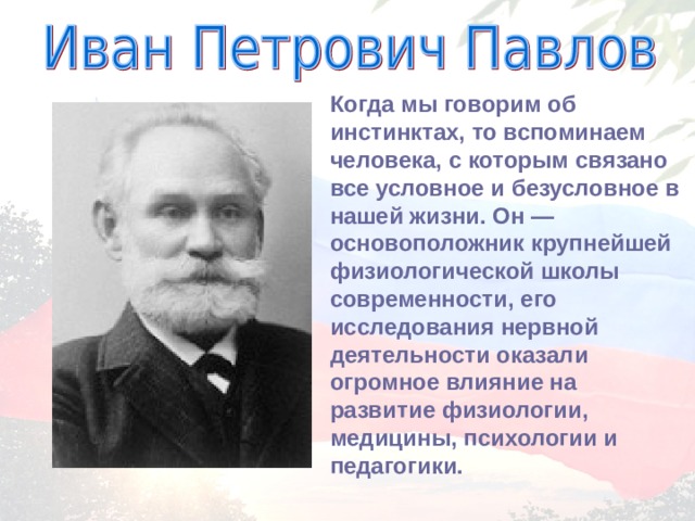 Когда мы говорим об инстинктах, то вспоминаем человека, с которым связано все условное и безусловное в нашей жизни. Он — основоположник крупнейшей физиологической школы современности, его исследования нервной деятельности оказали огромное влияние на развитие физиологии, медицины, психологии и педагогики. 