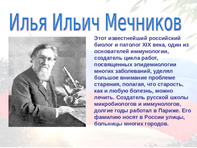 Этот известнейший российский биолог и патолог XIX века, один из основателей иммунологии, создатель цикла работ, посвященных эпидемиологии многих заболеваний, уделял большое внимание проблеме старения, полагая, что старость, как и любую болезнь, можно лечить. Создатель русской школы микробиологов и иммунологов, долгие годы работал в Париже. Его фамилию носят в России улицы, больницы многих городов. 