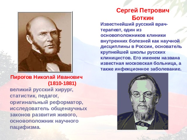 Сергей Петрович Боткин Известнейший русский врач-терапевт, один из основоположников клиники внутренних болезней как научной дисциплины в России, основатель крупнейшей школы русских клиницистов. Его именем названа известная московская больница, а также инфекционное заболевание.  Пирогов Николай Иванович (1810-1881)     великий русский хирург, статистик, педагог, оригинальный реформатор, исследователь общенаучных законов развития живого, основоположник научного пацифизма.  