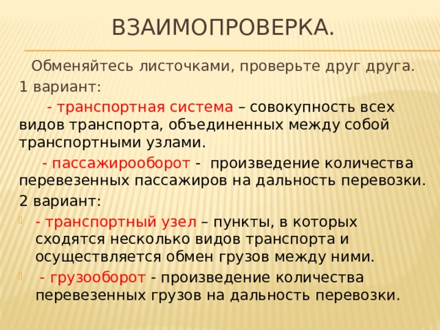 ВЗАИМОПРОВЕРКА. Обменяйтесь листочками, проверьте друг друга. 1 вариант:  - транспортная система – совокупность всех видов транспорта, объединенных между собой транспортными узлами.  - пассажирооборот - произведение количества перевезенных пассажиров на дальность перевозки. 2 вариант: - транспортный узел – пункты, в которых сходятся несколько видов транспорта и осуществляется обмен грузов между ними.  - грузооборот - произведение количества перевезенных грузов на дальность перевозки. 