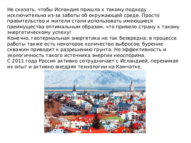 Не сказать, чтобы Исландия пришла к такому подходу исключительно из-за заботы об окружающей среде. Просто правительство и жители стали использовать имеющиеся преимущества оптимальным образом, что привело страну к такому энергетическому успеху! Конечно, геотермальная энергетика не так безвредна: в процессе работы также есть некоторое количество выбросов; бурение скважин приводит к разрешению грунта. Но эффективность и экологичность такого источника энергии неоспорима.  С 2011 года Россия активно сотрудничает с Исландией, перенимая их опыт и активно внедряя технологии на Камчатке.   