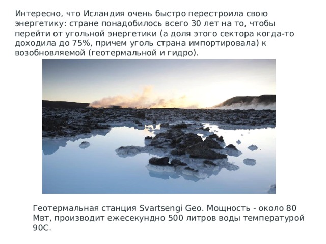 Интересно, что Исландия очень быстро перестроила свою энергетику: стране понадобилось всего 30 лет на то, чтобы перейти от угольной энергетики (а доля этого сектора когда-то доходила до 75%, причем уголь страна импортировала) к возобновляемой (геотермальной и гидро). Геотермальная станция Svartsengi Geo. Мощность - около 80 Мвт, производит ежесекундно 500 литров воды температурой 90С. 