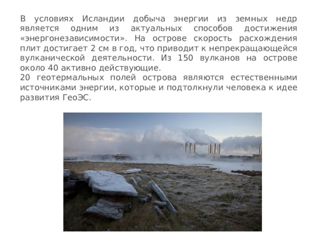 В условиях Исландии добыча энергии из земных недр является одним из актуальных способов достижения «энергонезависимости». На острове скорость расхождения плит достигает 2 см в год, что приводит к непрекращающейся вулканической деятельности. Из 150 вулканов на острове около 40 активно действующие. 20 геотермальных полей острова являются естественными источниками энергии, которые и подтолкнули человека к идее развития ГеоЭС. 