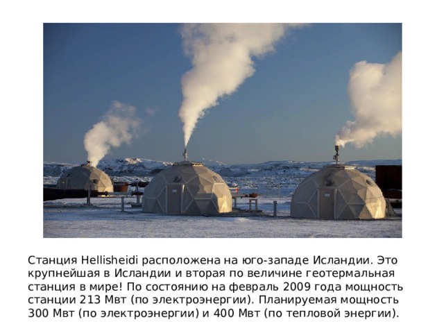 Станция Hellisheidi расположена на юго-западе Исландии. Это крупнейшая в Исландии и вторая по величине геотермальная станция в мире! По состоянию на февраль 2009 года мощность станции 213 Мвт (по электроэнергии). Планируемая мощность 300 Мвт (по электроэнергии) и 400 Мвт (по тепловой энергии). 