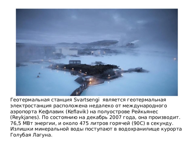 Геотермальная станция Svartsengi является геотермальная электростанция расположена недалеко от международного аэропорта Кефлавик (Keflavik) на полуострове Рейкьянес (Reykjanes). По состоянию на декабрь 2007 года, она производит. 76,5 МВт энергии, и около 475 литров горячей (90С) в секунду. Излишки минеральной воды поступают в водохранилище курорта Голубая Лагуна. 
