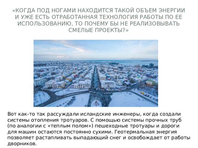 «Когда под ногами находится такой объем энергии и уже есть отработанная технология работы по ее использованию, то почему бы не реализовывать смелые проекты?» Вот как-то так рассуждали исландские инженеры, когда создали системы отопления тротуаров. С помощью системы прочных труб (по аналогии с «теплым полом») пешеходные тротуары и дороги для машин остаются постоянно сухими. Геотермальная энергия позволяет растапливать выпадающий снег и освобождает от работы дворников. 