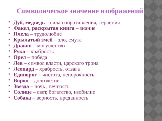 Символическое значение изображений Дуб, медведь – сила сопротивления, терпения Факел, раскрытая книга – знание Пчела – трудолюбие Крылатый змей – зло, смута Дракон – могущество Рука – храбрость Орел – победа Лев – символ власти, царского трона Леопард – храбрость, отвага Единорог – чистота, непорочность Ворон – долголетие Звезда – ночь , вечность Солнце – свет, богатство, изобилие Собака – верность, преданность 