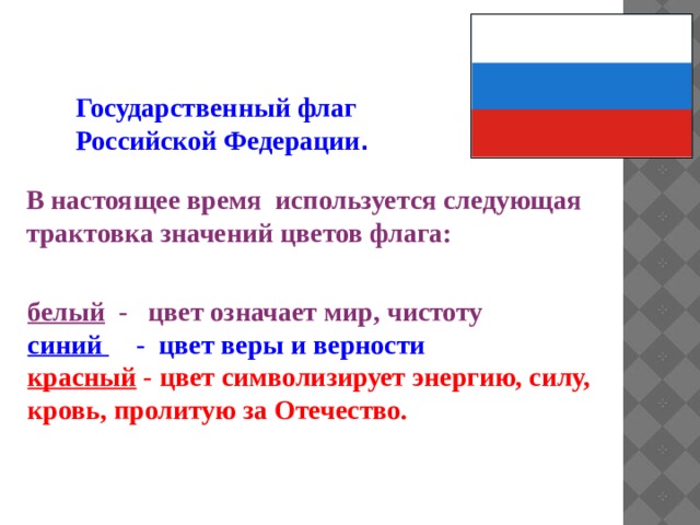 Государственный флаг Российской Федерации .  В настоящее время используется следующая трактовка значений цветов флага: белый - цвет означает мир, чистоту синий - цвет веры и верности  красный - цвет символизирует энергию, силу, кровь, пролитую за Отечество.  