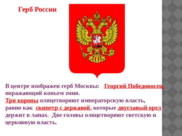 Герб России В центре изображен герб Москвы: Георгий Победоносец,  поражающий копьем змия. Три короны  олицетворяют императорскую власть, равно как скипетр с державой , которые двуглавый орел держит в лапах. Две головы олицетворяют светскую и церковную власть. 