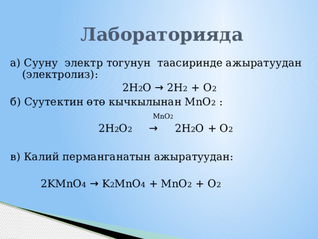 Лабораторияда а) Сууну электр тогунун таасиринде ажыратуудан (электролиз):  2H 2 O → 2H 2 + O 2 б) Суутектин өтө кычкылынан MnO 2 :  MnO 2   2Н 2 О 2  → 2Н 2 О + О 2 в) Калий перманганатын ажыратуудан:  2KMnO 4  → K 2 MnO 4 + MnO 2 + O 2 1 