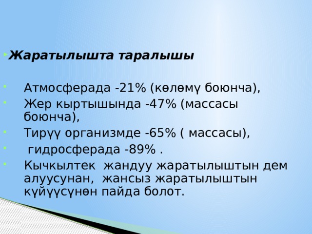 Жаратылышта таралышы  Атмосферада -21% (көлөмү боюнча), Жер кыртышында -47% (массасы боюнча), Тирүү организмде -65% ( массасы),  гидросферада -89% . Кычкылтек жандуу жаратылыштын дем алуусунан, жансыз жаратылыштын күйүүсүнөн пайда болот. 1 