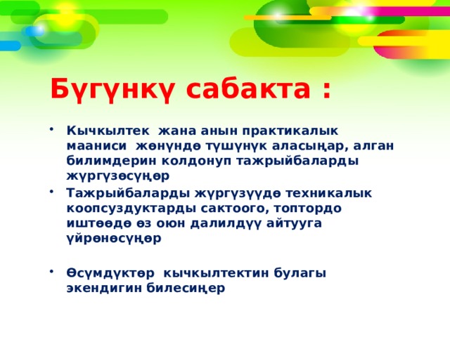 Бүгүнкү сабакта : Кычкылтек жана анын практикалык мааниси жөнүндө түшүнүк аласыңар, алган билимдерин колдонуп тажрыйбаларды жүргүзөсүңөр Тажрыйбаларды жүргүзүүдө техникалык коопсуздуктарды сактоого, топтордо иштөөдө өз оюн далилдүү айтууга үйрөнөсүңөр  Өсүмдүктөр кычкылтектин булагы экендигин билесиңер 
