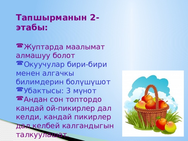 Тапшырманын 2-этабы: Жуптарда маалымат алмашуу болот Окуучулар бири-бири менен алгачкы билимдерин болүшүшот Убактысы: 3 мүнот Андан сон топтордо кандай ой-пикирлер дал келди, кандай пикирлер дал келбей калгандыгын талкуулашат. 
