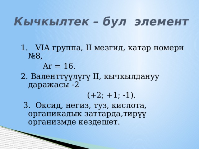 Кычкылтек – бул элемент 1. VIА группа, II мезгил, катар номери №8,  Ar = 16. 2. Валенттүүлүгү II, кычкылдануу даражасы -2  (+2; +1; -1).  3. Оксид, негиз, туз, кислота, органикалык заттарда,тирүү организмде кездешет. 1 