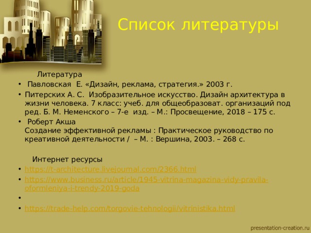 Список литературы  Литература  Павловская Е. «Дизайн, реклама, стратегия.» 2003 г. Питерских А. С. Изобразительное искусство. Дизайн архитектура в жизни человека. 7 класс: учеб. для общеобразоват. организаций под ред. Б. М. Неменского – 7-е изд. – М.: Просвещение, 2018 – 175 с.  Роберт Акша  Создание эффективной рекламы : Практическое руководство по креативной деятельности /  – М. : Вершина, 2003. – 268 с.    Интернет ресурсы https :// t - architecture . livejournal . com /2366. html https :// www . business . ru / article /1945- vitrina - magazina - vidy - pravila - oformleniya - i - trendy -2019- goda   https :// trade - help . com / torgovie - tehnologii / vitrinistika . html 
