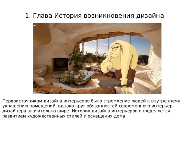 1. Глава История возникновения дизайна Первоисточником дизайна интерьеров было стремление людей к внутреннему украшению помещений, однако круг обязанностей современного интерьер-дизайнера значительно шире. История дизайна интерьеров определяется развитием художественных стилей и оснащения дома.  