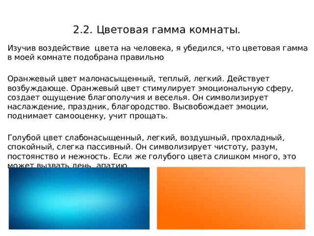 2.2. Цветовая гамма комнаты. Изучив воздействие цвета на человека, я убедился, что цветовая гамма в моей комнате подобрана правильно Оранжевый цвет малонасыщенный, теплый, легкий. Действует возбуждающе. Оранжевый цвет стимулирует эмоциональную сферу, создает ощущение благополучия и веселья. Он символизирует наслаждение, праздник, благородство. Высвобождает эмоции, поднимает самооценку, учит прощать. Голубой цвет слабонасыщенный, легкий, воздушный, прохладный, спокойный, слегка пассивный. Он символизирует чистоту, разум, постоянство и нежность. Если же голубого цвета слишком много, это может вызвать лень, апатию. 
