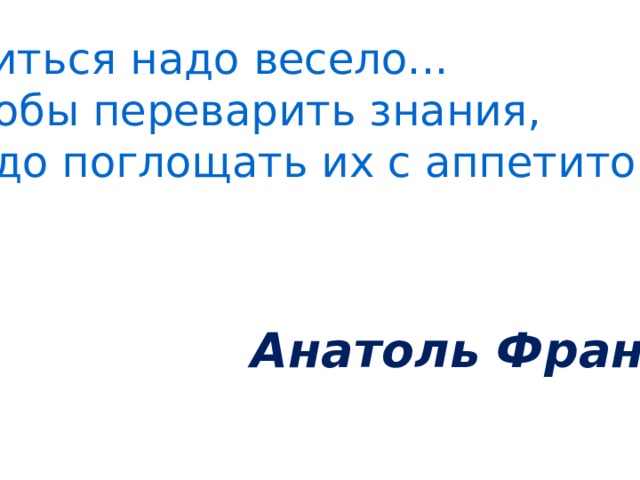Учиться надо весело... Чтобы переварить знания, надо поглощать их с аппетитом. Анатоль Франс.  