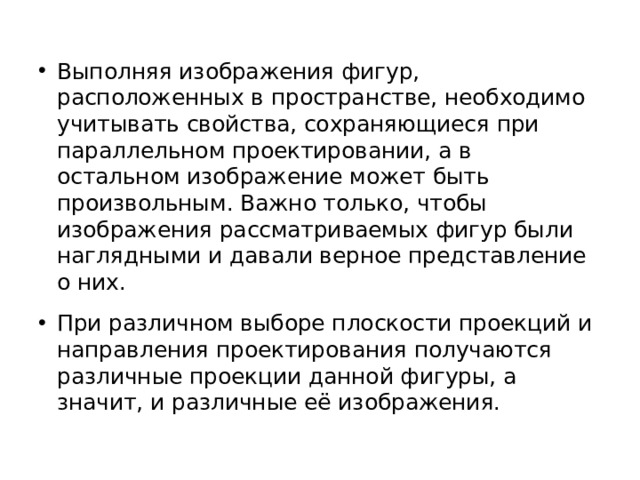 Выполняя изображения фигур, расположенных в пространстве, необходимо учитывать свойства, сохраняющиеся при параллельном проектировании, а в остальном изображение может быть произвольным. Важно только, чтобы изображения рассматриваемых фигур были наглядными и давали верное представление о них. При различном выборе плоскости проекций и направления проектирования получаются различные проекции данной фигуры, а значит, и различные её изображения. 
