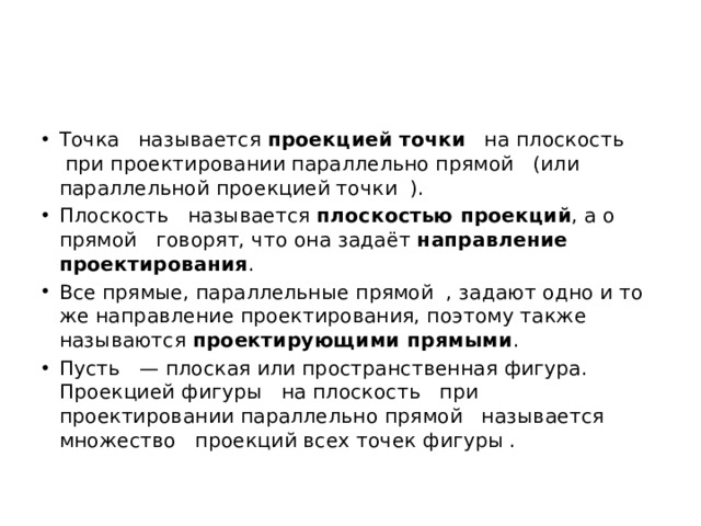 Точка   называется  проекцией   точки    на плоскость   при проектировании параллельно прямой   (или параллельной проекцией точки  ). Плоскость   называется  плоскостью проекций , а о прямой   говорят, что она задаёт  направление проектирования . Все прямые, параллельные прямой  , задают одно и то же направление проектирования, поэтому также называются  проектирующими прямыми . Пусть   — плоская или пространственная фигура. Проекцией фигуры   на плоскость   при проектировании параллельно прямой   называется множество   проекций всех точек фигуры . 