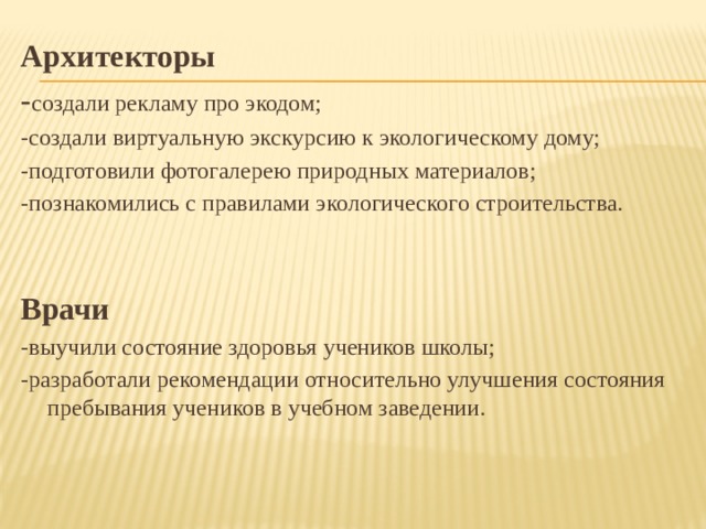 Архитекторы - создали рекламу про экодом; -создали виртуальную экскурсию к экологическому дому; -подготовили фотогалерею природных материалов; -познакомились с правилами экологического строительства. Врачи -выучили состояние здоровья учеников школы; -разработали рекомендации относительно улучшения состояния пребывания учеников в учебном заведении. 