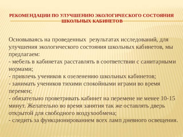 Рекомендации по улучшению экологического состояния   школьных кабинетов  Основываясь на проведенных результатах исследований, для улучшения экологического состояния школьных кабинетов, мы предлагаем:  - мебель в кабинетах расставлять в соответствии с санитарными нормами;  - привлечь учеников к озеленению школьных кабинетов;  - занимать учеников тихими спокойными играми во время перемен;  - обязательно проветривать кабинет на перемене не менее 10-15 минут. Желательно во время занятия так же оставлять дверь открытой для свободного воздухообмена;  - следить за функционированием всех ламп дневного освещения. 