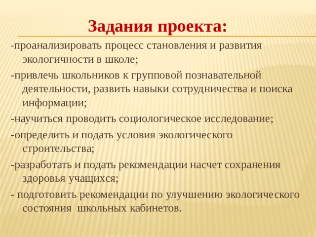 Задания проекта: - проанализировать процесс становления и развития экологичности в школе; -привлечь школьников к групповой познавательной деятельности, развить навыки сотрудничества и поиска информации; -научиться проводить социологическое исследование; -определить и подать условия экологического строительства; -разработать и подать рекомендации насчет сохранения здоровья учащихся; - подготовить рекомендации по улучшению экологического состояния  школьных кабинетов. 