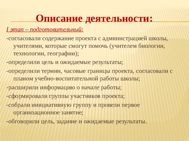Описание деятельности: I этап – подготовительный : -согласовали содержание проекта с администрацией школы, учителями, которые смогут помочь (учителем биологии, технологии, географии); -определили цель и ожидаемые результаты; -определили термин, часовые границы проекта, согласовали с планом учебно-воспитательной работы школы; -расширили информацию о начале работы; -сформировали группы участников проекта; -собрали инициативную группу и провели первое организационное занятие; -обговорили цель, задание и ожидаемые результаты. 