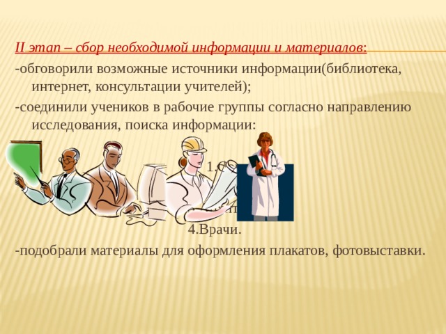 II этап – сбор необходимой информации и материалов : -обговорили возможные источники информации(библиотека, интернет, консультации учителей); -соединили учеников в рабочие группы согласно направлению исследования, поиска информации:        1.Социологи.         2.Знатоки.         3.Архитекторы.         4.Врачи. -подобрали материалы для оформления плакатов, фотовыставки. 