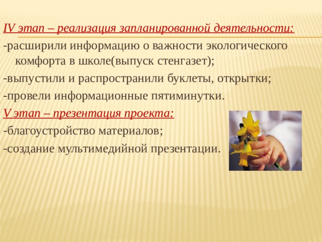  IV этап – реализация запланированной деятельности: -расширили информацию о важности экологического комфорта в школе(выпуск стенгазет); -выпустили и распространили буклеты, открытки; -провели информационные пятиминутки. V этап – презентация проекта: -благоустройство материалов; -создание мультимедийной презентации. 