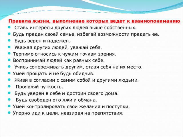 Правила жизни, выполнение которых ведет к взаимопониманию  Ставь интересы других людей выше собственных. Будь предан своей семье, избегай возможности предать ее.   Будь верен и надежен.  Уважая других людей, уважай себя. Терпимо относись к чужим точкам зрения. Воспринимай людей как равных себе.  Учись сопереживать другим, ставя себя на их место. Умей прощать и не будь обидчив.  Живи в согласии с самим собой и другими людьми.   Проявляй чуткость.  Будь уверен в себе и достоин своего дома.   Будь свободен ото лжи и обмана. Умей контролировать свои желания и поступки. Упорно иди к цели, невзирая на препятствия.  