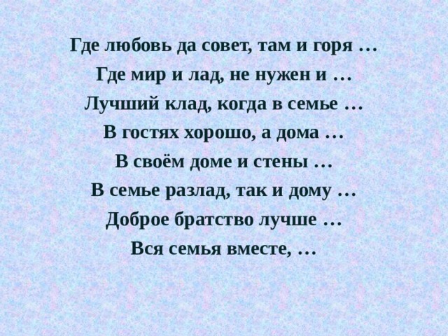 Где любовь да совет, там и горя … Где мир и лад, не нужен и … Лучший клад, когда в семье … В гостях хорошо, а дома … В своём доме и стены … В семье разлад, так и дому … Доброе братство лучше … Вся семья вместе, …  