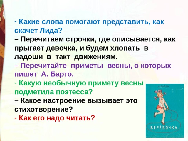  Какие слова помогают представить, как скачет Лида?   – Перечитаем строчки, где описывается, как прыгает девочка, и будем хлопать  в  ладоши  в  такт  движениям.   – Перечитайте  приметы  весны, о которых  пишет  А. Барто.   Какую необычную примету весны подметила поэтесса?   – Какое настроение вызывает это стихотворение?  Как его надо читать? 