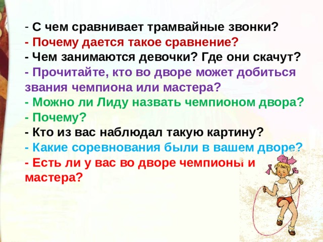  С чем сравнивает трамвайные звонки? - Почему дается такое сравнение? - Чем занимаются девочки? Где они скачут? - Прочитайте, кто во дворе может добиться звания чемпиона или мастера? - Можно ли Лиду назвать чемпионом двора? - Почему? - Кто из вас наблюдал такую картину? - Какие соревнования были в вашем дворе? - Есть ли у вас во дворе чемпионы и мастера? 