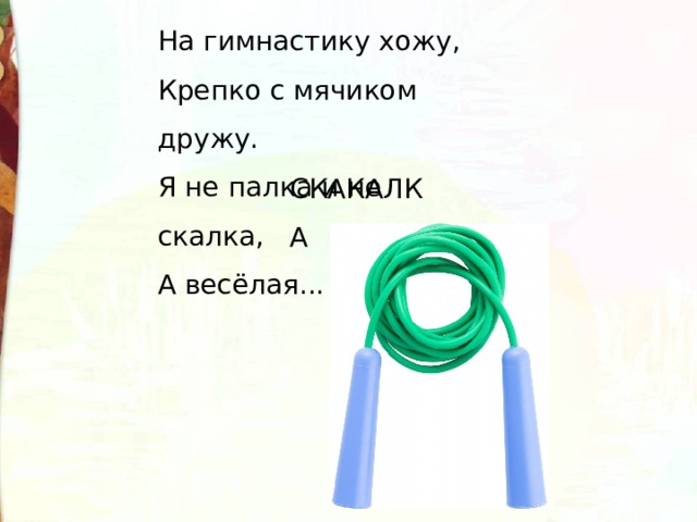 На гимнастику хожу,  Крепко с мячиком дружу.  Я не палка и не скалка,  А весёлая... . СКАКАЛКА 