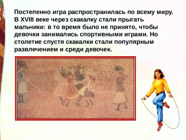 Постепенно игра распространилась по всему миру. В XVIII веке через скакалку стали прыгать мальчики: в то время было не принято, чтобы девочки занимались спортивными играми. Но столетие спустя скакалки стали популярным развлечением и среди девочек. 