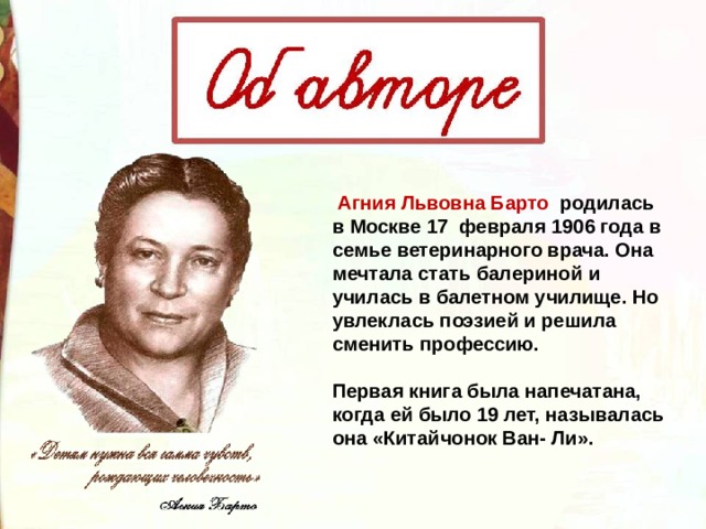   Агния Львовна Барто родилась в Москве 17  февраля 1906 года в семье ветеринарного врача. Она мечтала стать балериной и училась в балетном училище. Но увлеклась поэзией и решила сменить профессию.   Первая книга была напечатана, когда ей было 19 лет, называлась она «Китайчонок Ван- Ли». 