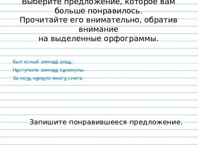 Выберите предложение, которое вам больше понравилось.  Прочитайте его внимательно, обратив внимание  на выделенные орфограммы.  Был ясный зимн ий де нь .  Н а ступили зимн ие к а никулы.  За но чь н а м е ло мног о снега.  Запишите понравившееся предложение. 