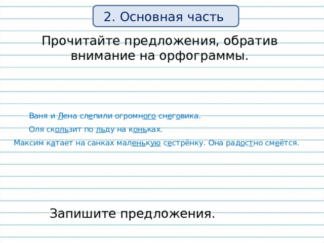 2. Основная часть Прочитайте предложения, обратив внимание на орфограммы.  Ваня и Л ена сл е пили огромн ого сн е г о вика.  Оля ск оль зит по ль ду на к онь ках. Максим к а тает на санках мал ень к ую с е стрёнку. Она рад о с т но см е ётся.  Запишите предложения. 