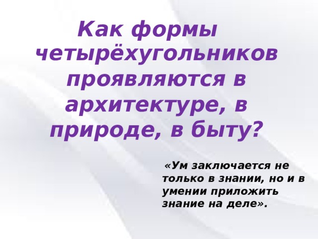 Как формы четырёхугольников проявляются в архитектуре, в природе, в быту?   «Ум заключается не только в знании, но и в умении приложить знание на деле». 