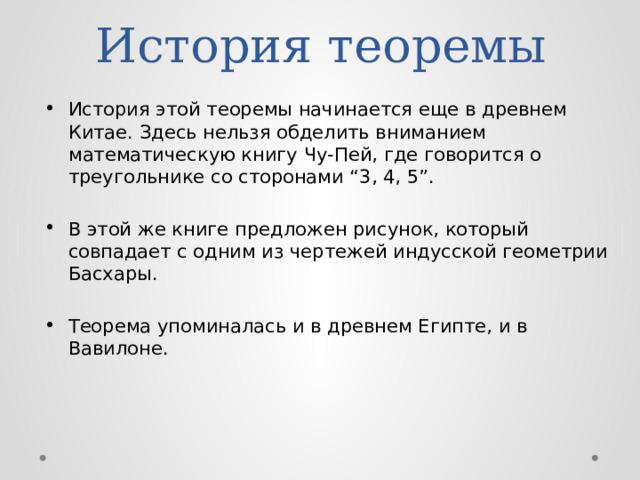 История теоремы История этой теоремы начинается еще в древнем Китае. Здесь нельзя обделить вниманием математическую книгу Чу-Пей, где говорится о треугольнике со сторонами “3, 4, 5”. В этой же книге предложен рисунок, который совпадает с одним из чертежей индусской геометрии Басхары. Теорема упоминалась и в древнем Египте, и в Вавилоне.   