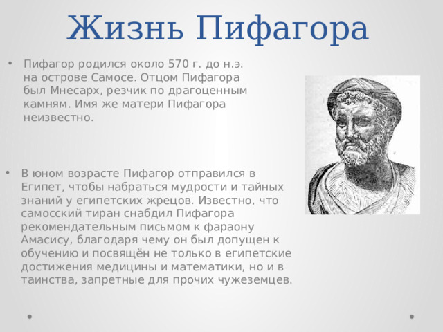 Жизнь Пифагора Пифагор родился около 570 г. до н.э. на острове Самосе. Отцом Пифагора был Мнесарх, резчик по драгоценным камням. Имя же матери Пифагора неизвестно. В юном возрасте Пифагор отправился в Египет, чтобы набраться мудрости и тайных знаний у египетских жрецов. Известно, что самосский тиран снабдил Пифагора рекомендательным письмом к фараону Амасису, благодаря чему он был допущен к обучению и посвящён не только в египетские достижения медицины и математики, но и в таинства, запретные для прочих чужеземцев. 