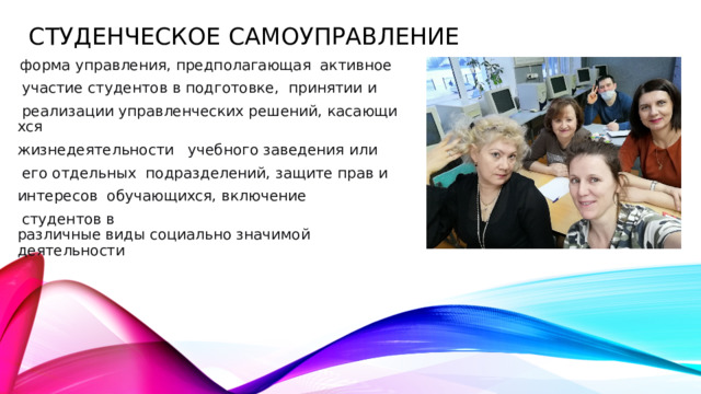 Студенческое самоуправление  форма управления, предполагающая  активное   участие студентов в подготовке,  принятии и   реализации управленческих решений, касающихся  жизнедеятельности   учебного заведения или   его отдельных  подразделений, защите прав и  интересов  обучающихся, включение   студентов в  различные виды социально значимой  деятельности 